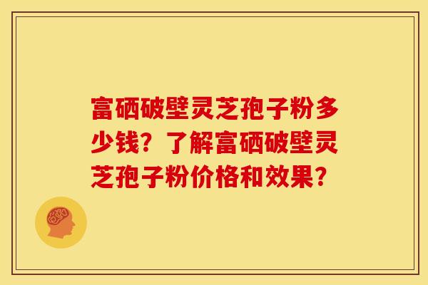 富硒破壁灵芝孢子粉多少钱?了解富硒破壁灵芝孢子粉价格和效果?