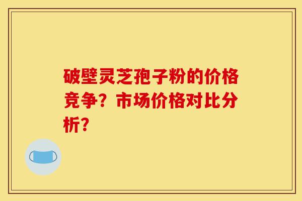 破壁灵芝孢子粉的价格竞争?市场价格对比分析?