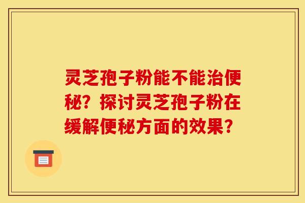 灵芝孢子粉能不能治便秘?探讨灵芝孢子粉在缓解便秘方面的效果?