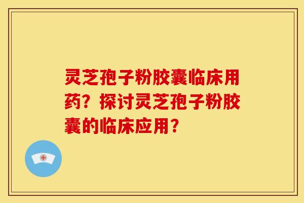 灵芝孢子粉胶囊临床用药?探讨灵芝孢子粉胶囊的临床应用?