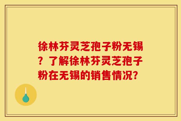 徐林芬灵芝孢子粉无锡？了解徐林芬灵芝孢子粉在无锡的销售情况？