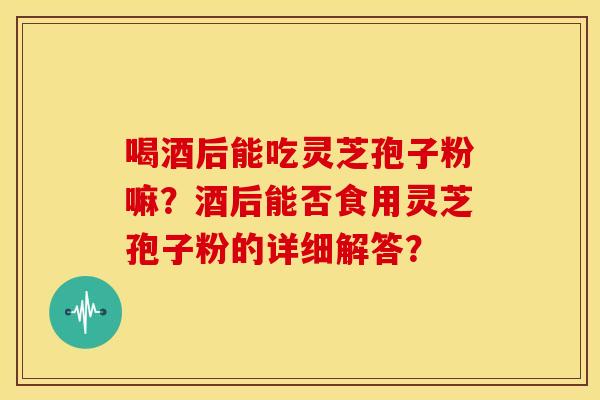 喝酒后能吃灵芝孢子粉嘛?酒后能否食用灵芝孢子粉的详细解答?