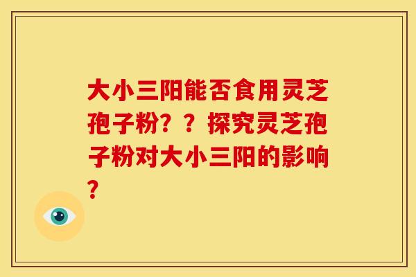 大小三阳能否食用灵芝孢子粉??探究灵芝孢子粉对大小三阳的影响?