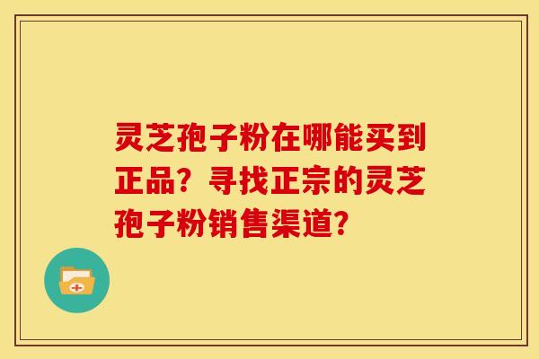 灵芝孢子粉在哪能买到正品?寻找正宗的灵芝孢子粉销售渠道?