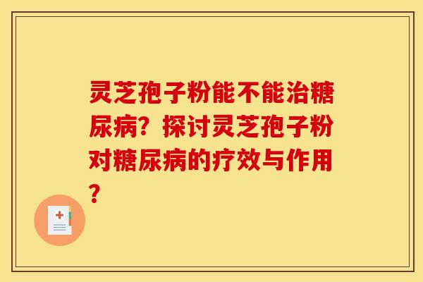 灵芝孢子粉能不能治糖尿病？探讨灵芝孢子粉对糖尿病的疗效与作用？