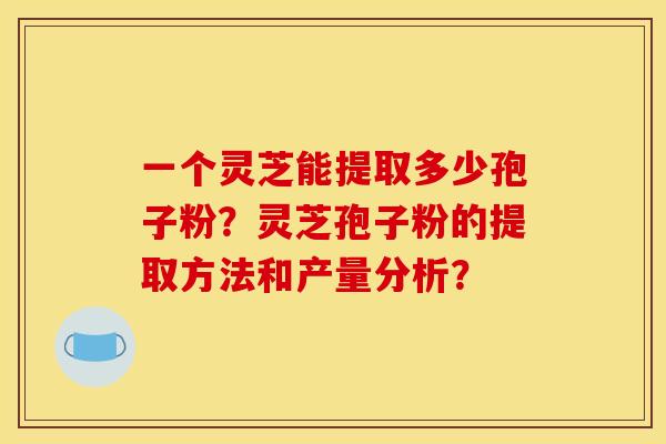一个灵芝能提取多少孢子粉？灵芝孢子粉的提取方法和产量分析？