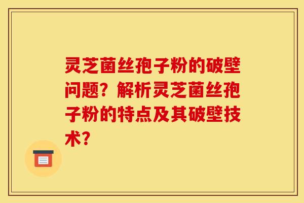 灵芝菌丝孢子粉的破壁问题？解析灵芝菌丝孢子粉的特点及其破壁技术？