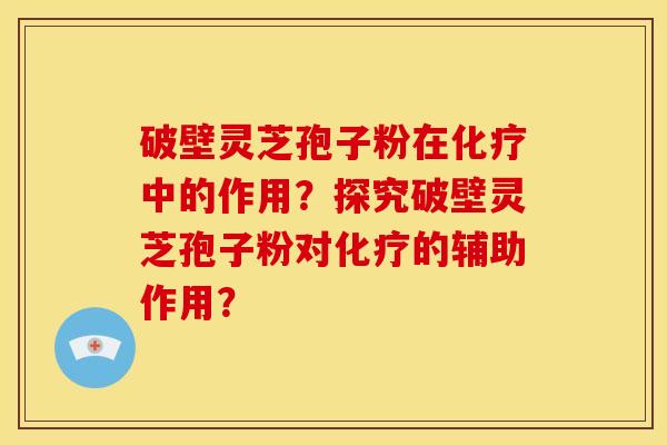 破壁灵芝孢子粉在化疗中的作用？探究破壁灵芝孢子粉对化疗的辅助作用？