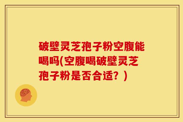 破壁灵芝孢子粉空腹能喝吗(空腹喝破壁灵芝孢子粉是否合适?)