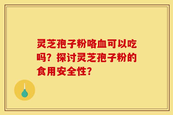 灵芝孢子粉咯血可以吃吗?探讨灵芝孢子粉的食用安全性?