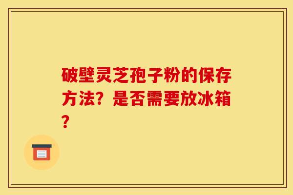 破壁灵芝孢子粉的保存方法?是否需要放冰箱?