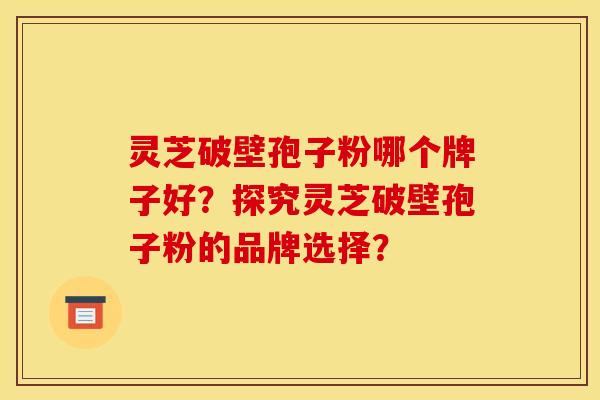 灵芝破壁孢子粉哪个牌子好?探究灵芝破壁孢子粉的品牌选择?