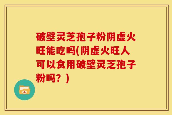 破壁灵芝孢子粉阴虚火旺能吃吗(阴虚火旺人可以食用破壁灵芝孢子粉吗?)