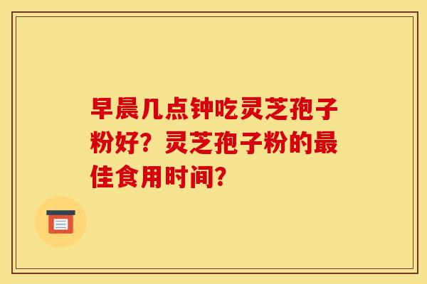 早晨几点钟吃灵芝孢子粉好？灵芝孢子粉的最佳食用时间？