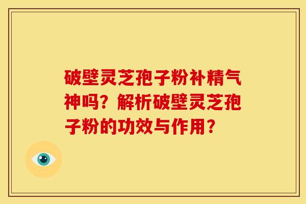 破壁灵芝孢子粉补精气神吗?解析破壁灵芝孢子粉的功效与作用?
