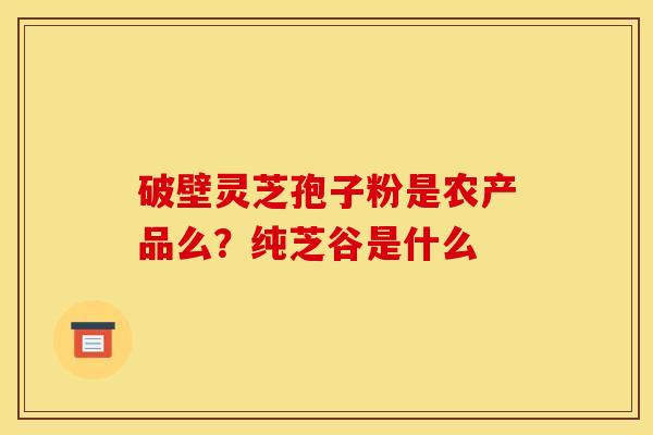破壁灵芝孢子粉是农产品么?纯芝谷是什么