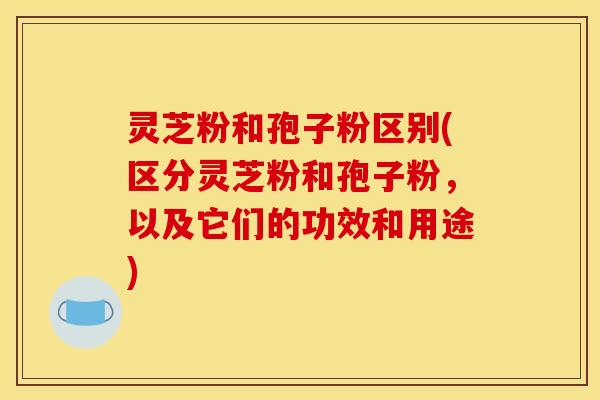 灵芝粉和孢子粉区别(区分灵芝粉和孢子粉,以及它们的功效和用途)