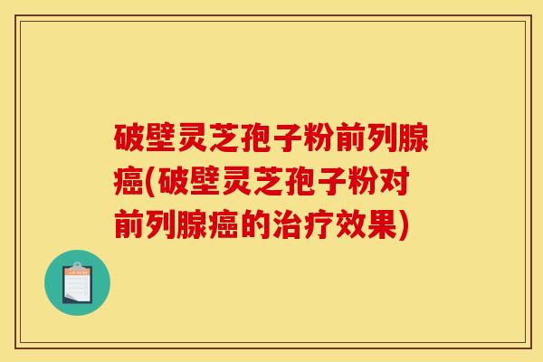 破壁灵芝孢子粉前列腺癌(破壁灵芝孢子粉对前列腺癌的治疗效果)