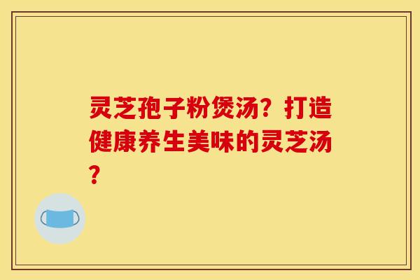 灵芝孢子粉煲汤?打造健康养生美味的灵芝汤?