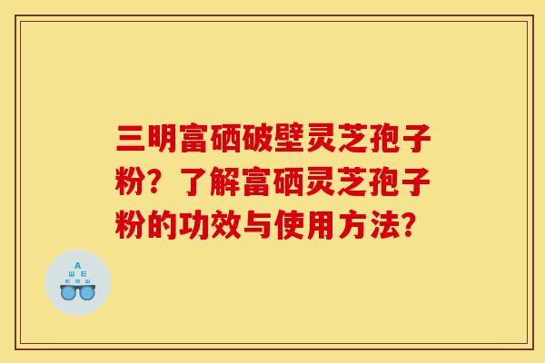 三明富硒破壁灵芝孢子粉？了解富硒灵芝孢子粉的功效与使用方法？