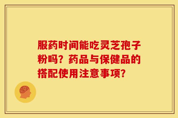服药时间能吃灵芝孢子粉吗?药品与保健品的搭配使用注意事项?