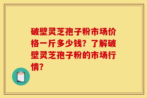 破壁灵芝孢子粉市场价格一斤多少钱？了解破壁灵芝孢子粉的市场行情？