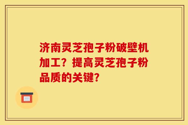 济南灵芝孢子粉破壁机加工?提高灵芝孢子粉品质的关键?