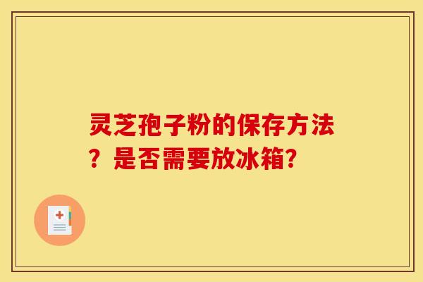 灵芝孢子粉的保存方法?是否需要放冰箱?