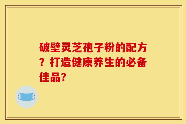 破壁灵芝孢子粉的配方?打造健康养生的必备佳品?