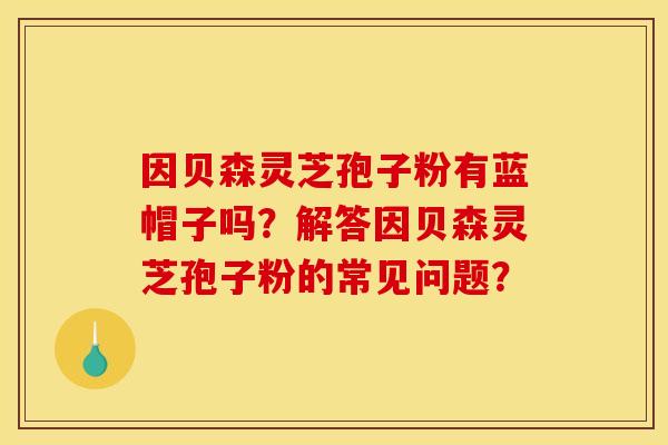 因贝森灵芝孢子粉有蓝帽子吗?解答因贝森灵芝孢子粉的常见问题?