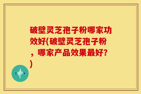 破壁灵芝孢子粉哪家功效好(破壁灵芝孢子粉，哪家产品效果最好？)