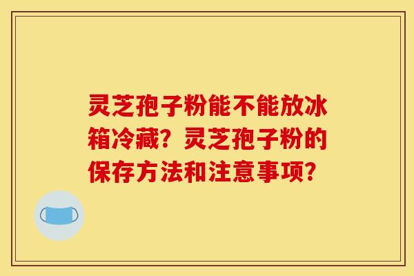 灵芝孢子粉能不能放冰箱冷藏？灵芝孢子粉的保存方法和注意事项？