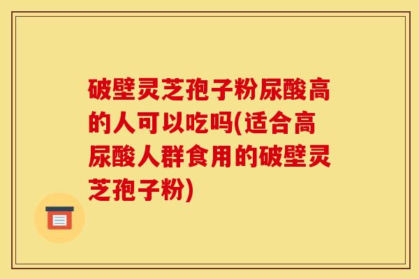 破壁灵芝孢子粉尿酸高的人可以吃吗(适合高尿酸人群食用的破壁灵芝孢子粉)