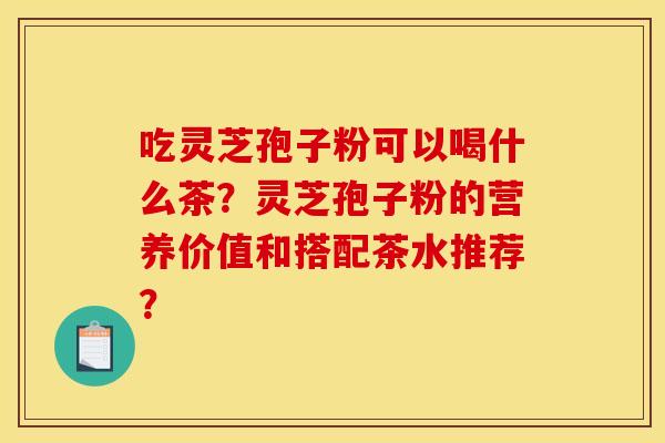 吃灵芝孢子粉可以喝什么茶?灵芝孢子粉的营养价值和搭配茶水推荐?