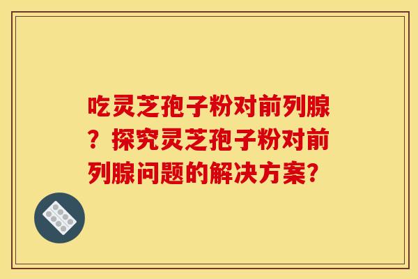 吃灵芝孢子粉对前列腺?探究灵芝孢子粉对前列腺问题的解决方案?