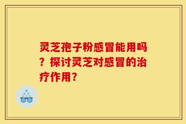 灵芝孢子粉感冒能用吗?探讨灵芝对感冒的治疗作用?