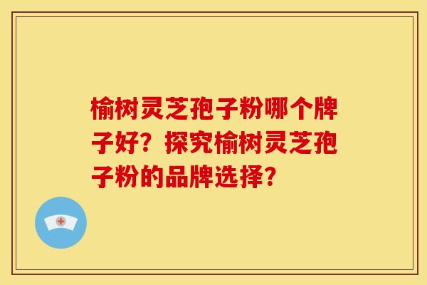 榆树灵芝孢子粉哪个牌子好?探究榆树灵芝孢子粉的品牌选择?