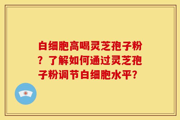 白细胞高喝灵芝孢子粉？了解如何通过灵芝孢子粉调节白细胞水平？