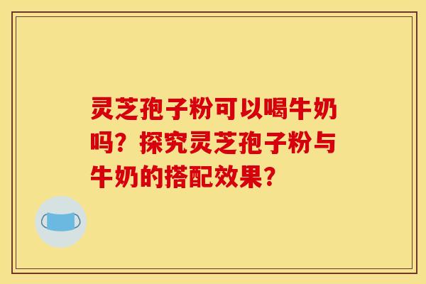 灵芝孢子粉可以喝牛奶吗?探究灵芝孢子粉与牛奶的搭配效果?