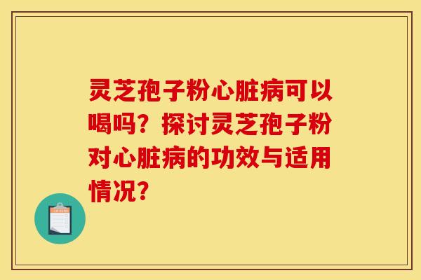 灵芝孢子粉心脏病可以喝吗?探讨灵芝孢子粉对心脏病的功效与适用情况?
