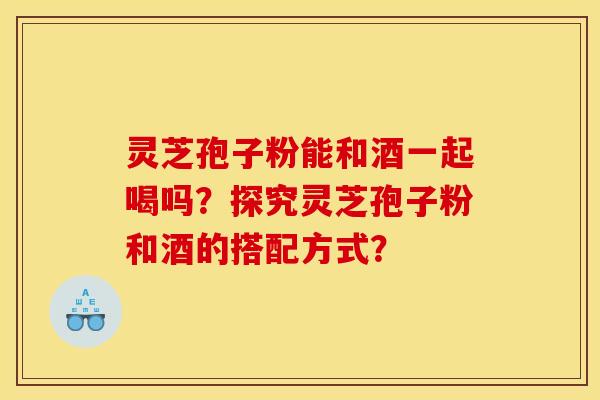 灵芝孢子粉能和酒一起喝吗？探究灵芝孢子粉和酒的搭配方式？