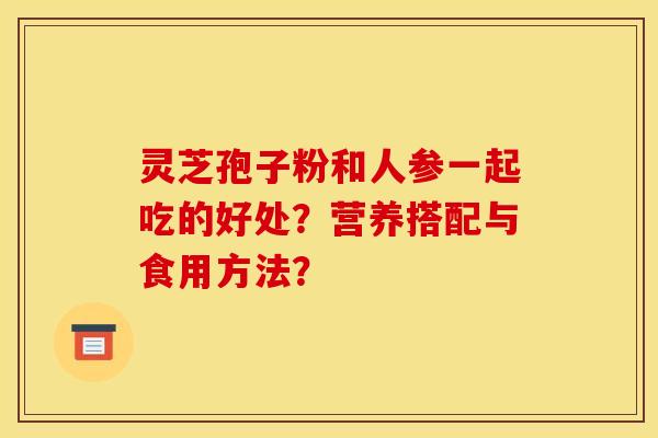 灵芝孢子粉和人参一起吃的好处？营养搭配与食用方法？