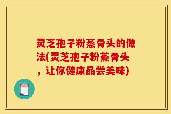 灵芝孢子粉蒸骨头的做法(灵芝孢子粉蒸骨头，让你健康品尝美味)