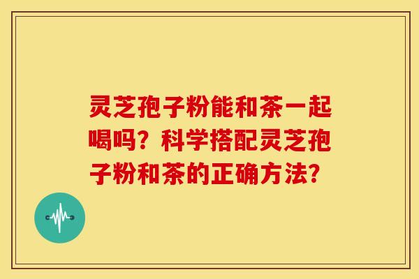 灵芝孢子粉能和茶一起喝吗?科学搭配灵芝孢子粉和茶的正确方法?