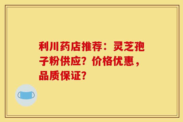 利川药店推荐：灵芝孢子粉供应？价格优惠，品质保证？