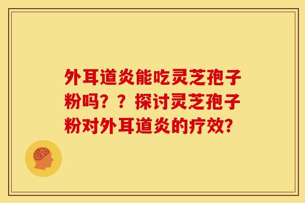 外耳道炎能吃灵芝孢子粉吗？？探讨灵芝孢子粉对外耳道炎的疗效？