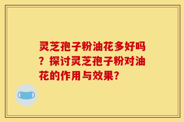 灵芝孢子粉油花多好吗？探讨灵芝孢子粉对油花的作用与效果？