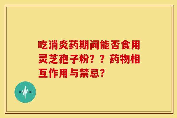 吃消炎药期间能否食用灵芝孢子粉？？药物相互作用与禁忌？