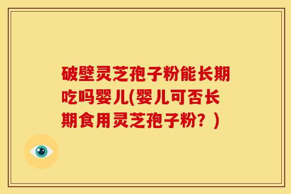 破壁灵芝孢子粉能长期吃吗婴儿(婴儿可否长期食用灵芝孢子粉？)