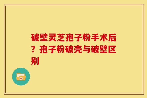 破壁灵芝孢子粉手术后?孢子粉破壳与破壁区别